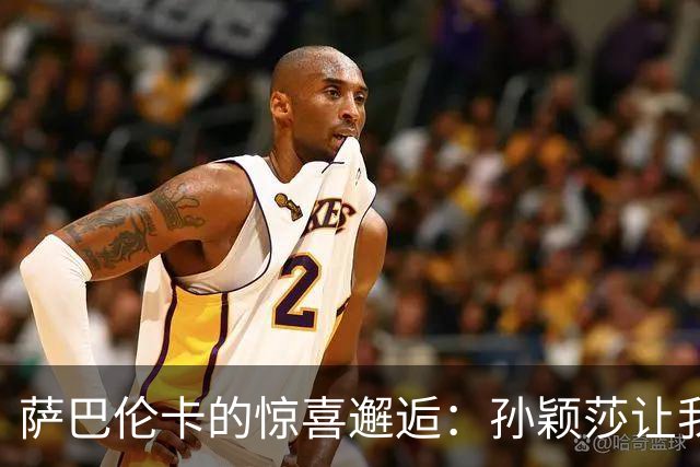 萨巴伦卡的惊喜邂逅：孙颖莎让我心都要跳出来了！